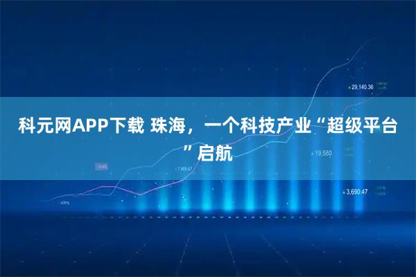 科元网APP下载 珠海，一个科技产业“超级平台”启航