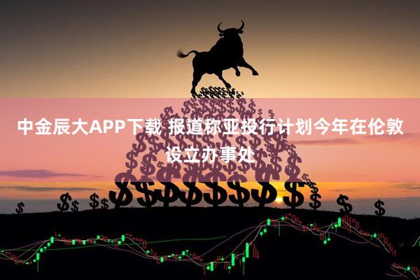 中金辰大APP下载 报道称亚投行计划今年在伦敦设立办事处