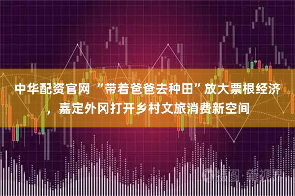 中华配资官网 “带着爸爸去种田”放大票根经济,嘉定外冈打开乡村文旅消费新空间