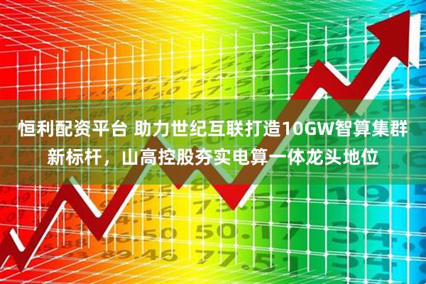 恒利配资平台 助力世纪互联打造10GW智算集群新标杆,山高控股夯实电算一体龙头地位