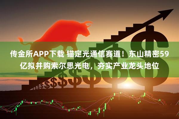 传金所APP下载 锚定光通信赛道!东山精密59亿拟并购索尔思光电,夯实产业龙头地位