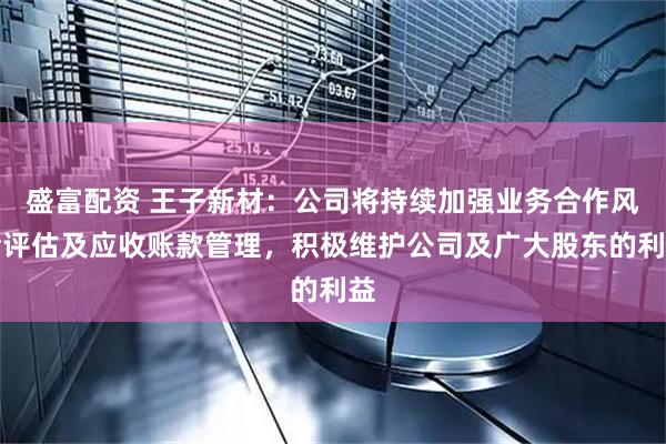 盛富配资 王子新材：公司将持续加强业务合作风险评估及应收账款管理，积极维护公司及广大股东的利益