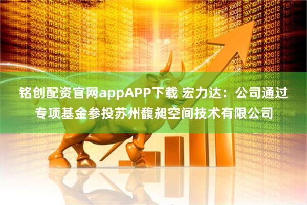 铭创配资官网appAPP下载 宏力达:公司通过专项基金参投苏州馥昶空间技术有限公司