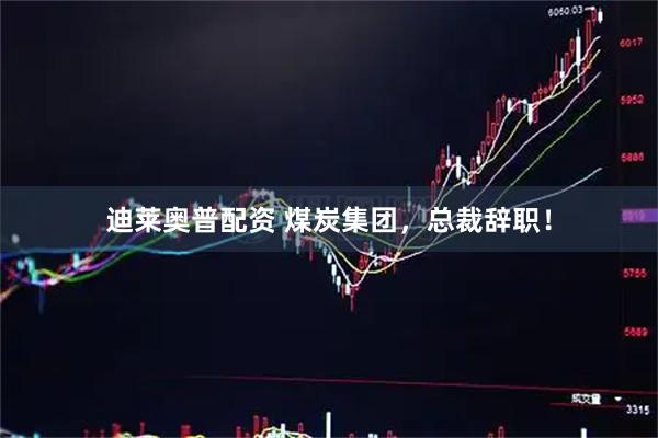 迪莱奥普配资 煤炭集团，总裁辞职！