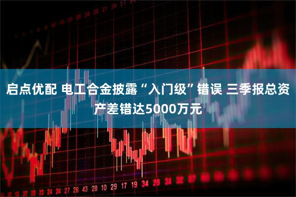 启点优配 电工合金披露“入门级”错误 三季报总资产差错达5000万元
