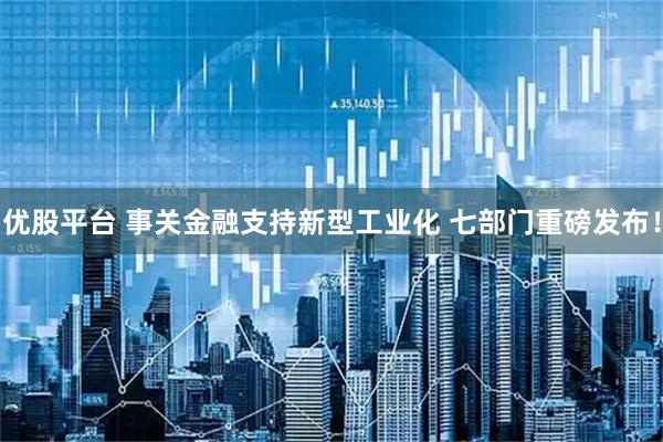 优股平台 事关金融支持新型工业化 七部门重磅发布！