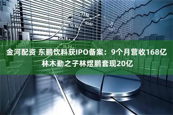 金河配资 东鹏饮料获IPO备案:9个月营收168亿 林木勤之子林煜鹏套现20亿