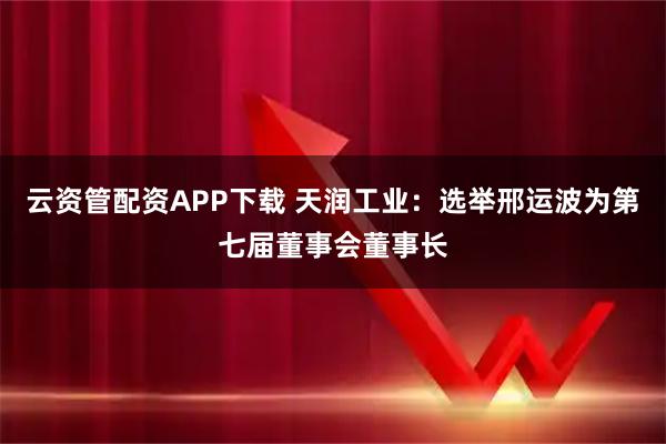 云资管配资APP下载 天润工业：选举邢运波为第七届董事会董事长