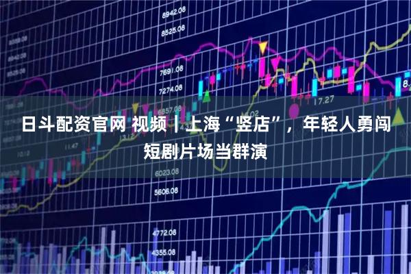 日斗配资官网 视频｜上海“竖店”，年轻人勇闯短剧片场当群演