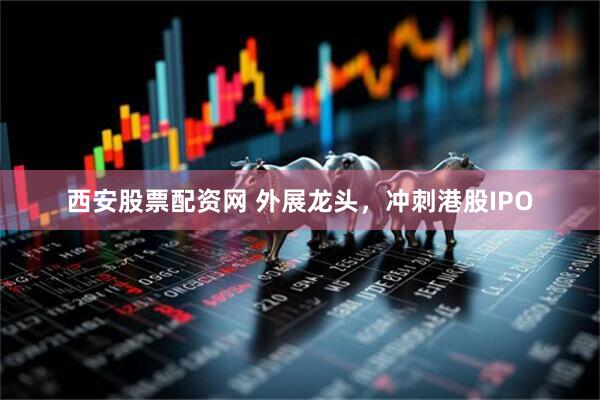 西安股票配资网 外展龙头,冲刺港股IPO