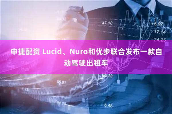 申捷配资 Lucid、Nuro和优步联合发布一款自动驾驶出租车