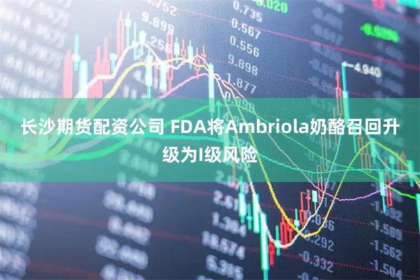长沙期货配资公司 FDA将Ambriola奶酪召回升级为I级风险