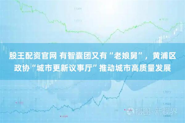 股王配资官网 有智囊团又有“老娘舅”，黄浦区政协“城市更新议事厅”推动城市高质量发展