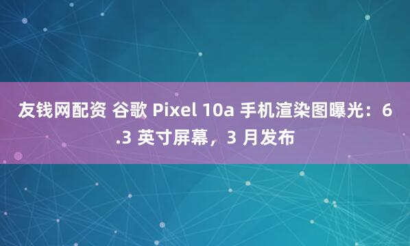 友钱网配资 谷歌 Pixel 10a 手机渲染图曝光：6.3 英寸屏幕，3 月发布