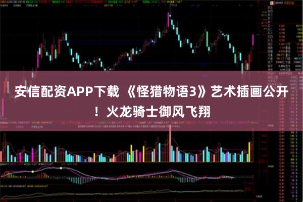 安信配资APP下载 《怪猎物语3》艺术插画公开！火龙骑士御风飞翔