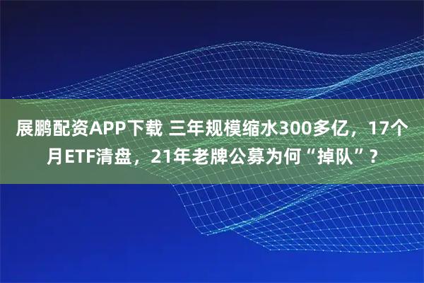 展鹏配资APP下载 三年规模缩水300多亿，17个月ETF清盘，21年老牌公募为何“掉队”？