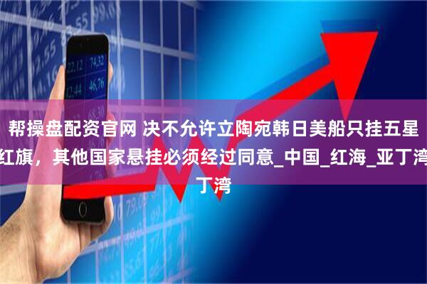 帮操盘配资官网 决不允许立陶宛韩日美船只挂五星红旗，其他国家悬挂必须经过同意_中国_红海_亚丁湾