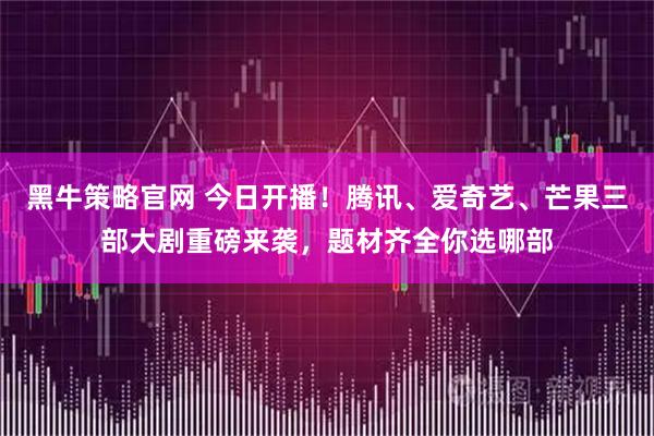 黑牛策略官网 今日开播！腾讯、爱奇艺、芒果三部大剧重磅来袭，题材齐全你选哪部