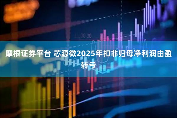 摩根证券平台 芯源微2025年扣非归母净利润由盈转亏